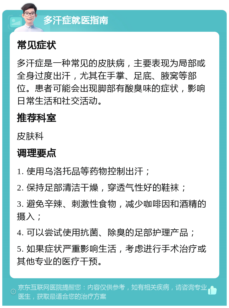 多汗症就医指南 常见症状 多汗症是一种常见的皮肤病，主要表现为局部或全身过度出汗，尤其在手掌、足底、腋窝等部位。患者可能会出现脚部有酸臭味的症状，影响日常生活和社交活动。 推荐科室 皮肤科 调理要点 1. 使用乌洛托品等药物控制出汗； 2. 保持足部清洁干燥，穿透气性好的鞋袜； 3. 避免辛辣、刺激性食物，减少咖啡因和酒精的摄入； 4. 可以尝试使用抗菌、除臭的足部护理产品； 5. 如果症状严重影响生活，考虑进行手术治疗或其他专业的医疗干预。