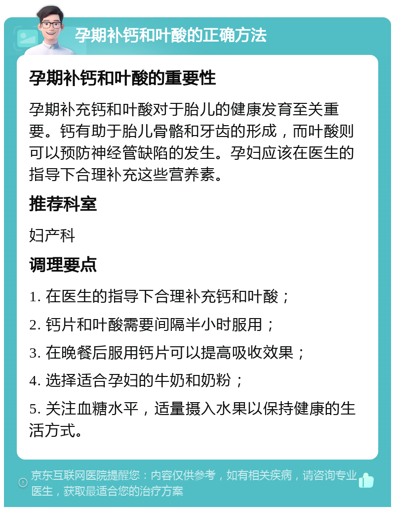 孕期补钙和叶酸的正确方法 孕期补钙和叶酸的重要性 孕期补充钙和叶酸对于胎儿的健康发育至关重要。钙有助于胎儿骨骼和牙齿的形成，而叶酸则可以预防神经管缺陷的发生。孕妇应该在医生的指导下合理补充这些营养素。 推荐科室 妇产科 调理要点 1. 在医生的指导下合理补充钙和叶酸； 2. 钙片和叶酸需要间隔半小时服用； 3. 在晚餐后服用钙片可以提高吸收效果； 4. 选择适合孕妇的牛奶和奶粉； 5. 关注血糖水平，适量摄入水果以保持健康的生活方式。