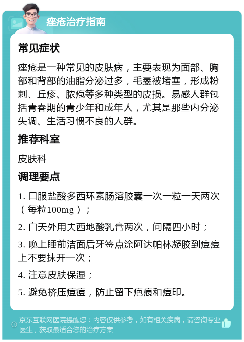 痤疮治疗指南 常见症状 痤疮是一种常见的皮肤病，主要表现为面部、胸部和背部的油脂分泌过多，毛囊被堵塞，形成粉刺、丘疹、脓疱等多种类型的皮损。易感人群包括青春期的青少年和成年人，尤其是那些内分泌失调、生活习惯不良的人群。 推荐科室 皮肤科 调理要点 1. 口服盐酸多西环素肠溶胶囊一次一粒一天两次（每粒100mg）； 2. 白天外用夫西地酸乳膏两次，间隔四小时； 3. 晚上睡前洁面后牙签点涂阿达帕林凝胶到痘痘上不要抹开一次； 4. 注意皮肤保湿； 5. 避免挤压痘痘，防止留下疤痕和痘印。