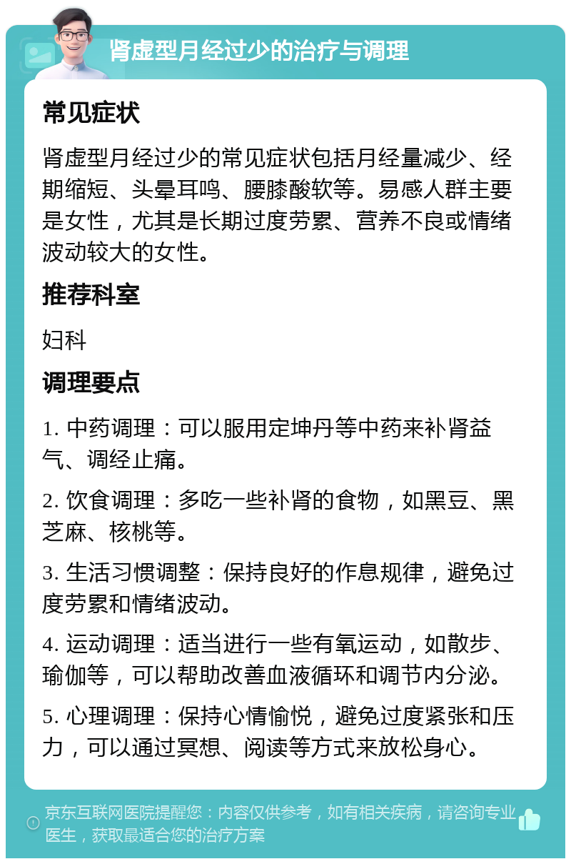 肾虚型月经过少的治疗与调理 常见症状 肾虚型月经过少的常见症状包括月经量减少、经期缩短、头晕耳鸣、腰膝酸软等。易感人群主要是女性，尤其是长期过度劳累、营养不良或情绪波动较大的女性。 推荐科室 妇科 调理要点 1. 中药调理：可以服用定坤丹等中药来补肾益气、调经止痛。 2. 饮食调理：多吃一些补肾的食物，如黑豆、黑芝麻、核桃等。 3. 生活习惯调整：保持良好的作息规律，避免过度劳累和情绪波动。 4. 运动调理：适当进行一些有氧运动，如散步、瑜伽等，可以帮助改善血液循环和调节内分泌。 5. 心理调理：保持心情愉悦，避免过度紧张和压力，可以通过冥想、阅读等方式来放松身心。