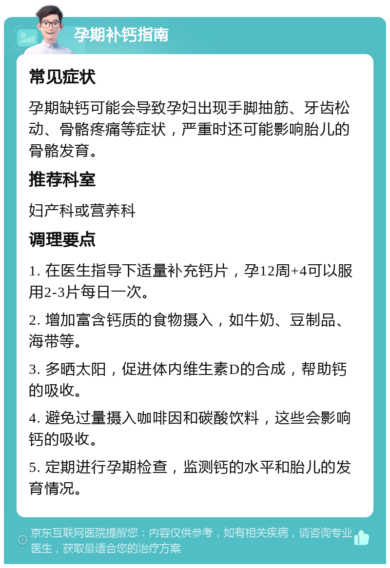 孕期补钙指南 常见症状 孕期缺钙可能会导致孕妇出现手脚抽筋、牙齿松动、骨骼疼痛等症状，严重时还可能影响胎儿的骨骼发育。 推荐科室 妇产科或营养科 调理要点 1. 在医生指导下适量补充钙片，孕12周+4可以服用2-3片每日一次。 2. 增加富含钙质的食物摄入，如牛奶、豆制品、海带等。 3. 多晒太阳，促进体内维生素D的合成，帮助钙的吸收。 4. 避免过量摄入咖啡因和碳酸饮料，这些会影响钙的吸收。 5. 定期进行孕期检查，监测钙的水平和胎儿的发育情况。