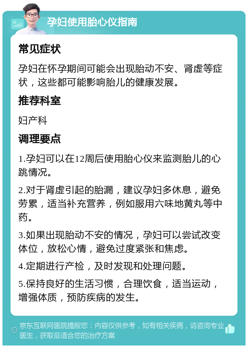 孕妇使用胎心仪指南 常见症状 孕妇在怀孕期间可能会出现胎动不安、肾虚等症状，这些都可能影响胎儿的健康发展。 推荐科室 妇产科 调理要点 1.孕妇可以在12周后使用胎心仪来监测胎儿的心跳情况。 2.对于肾虚引起的胎漏，建议孕妇多休息，避免劳累，适当补充营养，例如服用六味地黄丸等中药。 3.如果出现胎动不安的情况，孕妇可以尝试改变体位，放松心情，避免过度紧张和焦虑。 4.定期进行产检，及时发现和处理问题。 5.保持良好的生活习惯，合理饮食，适当运动，增强体质，预防疾病的发生。