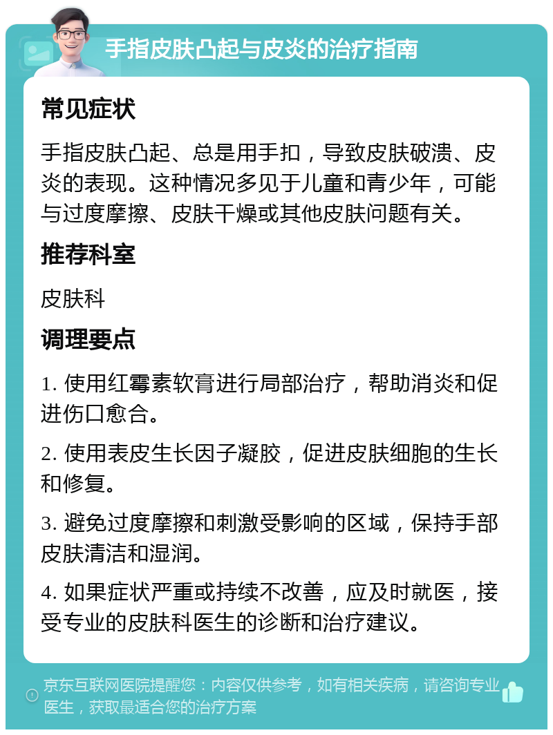 手指皮肤凸起与皮炎的治疗指南 常见症状 手指皮肤凸起、总是用手扣，导致皮肤破溃、皮炎的表现。这种情况多见于儿童和青少年，可能与过度摩擦、皮肤干燥或其他皮肤问题有关。 推荐科室 皮肤科 调理要点 1. 使用红霉素软膏进行局部治疗，帮助消炎和促进伤口愈合。 2. 使用表皮生长因子凝胶，促进皮肤细胞的生长和修复。 3. 避免过度摩擦和刺激受影响的区域，保持手部皮肤清洁和湿润。 4. 如果症状严重或持续不改善，应及时就医，接受专业的皮肤科医生的诊断和治疗建议。