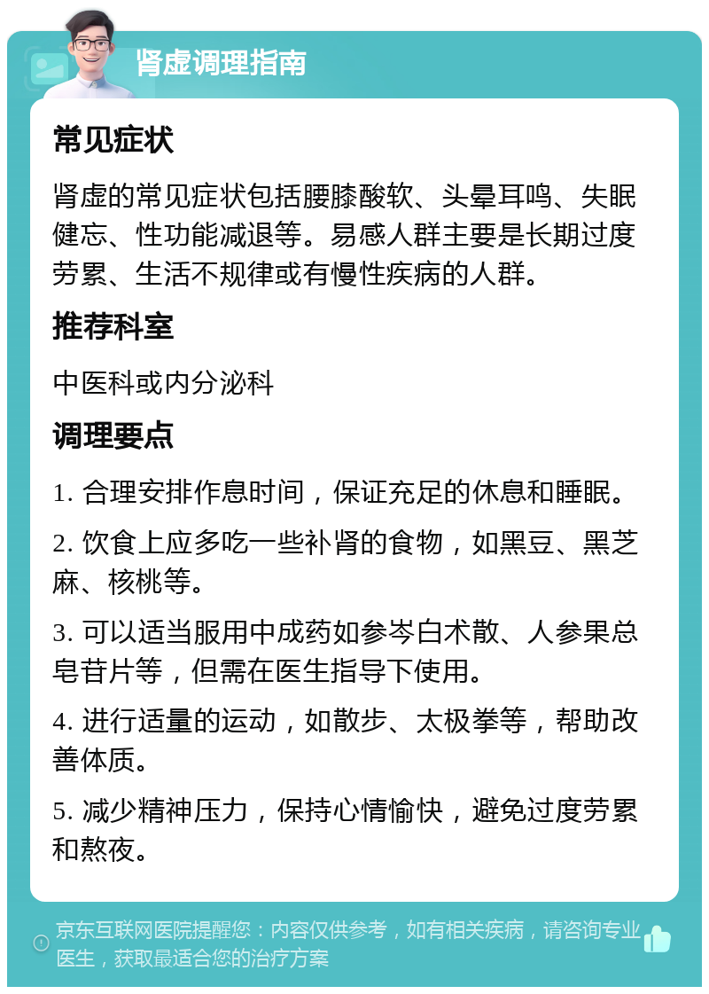 肾虚调理指南 常见症状 肾虚的常见症状包括腰膝酸软、头晕耳鸣、失眠健忘、性功能减退等。易感人群主要是长期过度劳累、生活不规律或有慢性疾病的人群。 推荐科室 中医科或内分泌科 调理要点 1. 合理安排作息时间，保证充足的休息和睡眠。 2. 饮食上应多吃一些补肾的食物，如黑豆、黑芝麻、核桃等。 3. 可以适当服用中成药如参岑白术散、人参果总皂苷片等，但需在医生指导下使用。 4. 进行适量的运动，如散步、太极拳等，帮助改善体质。 5. 减少精神压力，保持心情愉快，避免过度劳累和熬夜。