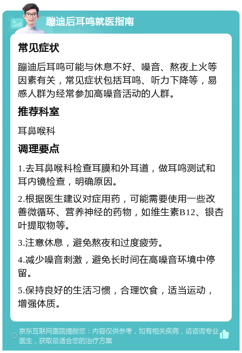 蹦迪后耳鸣就医指南 常见症状 蹦迪后耳鸣可能与休息不好、噪音、熬夜上火等因素有关，常见症状包括耳鸣、听力下降等，易感人群为经常参加高噪音活动的人群。 推荐科室 耳鼻喉科 调理要点 1.去耳鼻喉科检查耳膜和外耳道，做耳鸣测试和耳内镜检查，明确原因。 2.根据医生建议对症用药，可能需要使用一些改善微循环、营养神经的药物，如维生素B12、银杏叶提取物等。 3.注意休息，避免熬夜和过度疲劳。 4.减少噪音刺激，避免长时间在高噪音环境中停留。 5.保持良好的生活习惯，合理饮食，适当运动，增强体质。