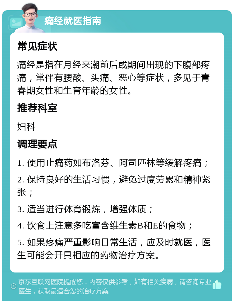 痛经就医指南 常见症状 痛经是指在月经来潮前后或期间出现的下腹部疼痛，常伴有腰酸、头痛、恶心等症状，多见于青春期女性和生育年龄的女性。 推荐科室 妇科 调理要点 1. 使用止痛药如布洛芬、阿司匹林等缓解疼痛； 2. 保持良好的生活习惯，避免过度劳累和精神紧张； 3. 适当进行体育锻炼，增强体质； 4. 饮食上注意多吃富含维生素B和E的食物； 5. 如果疼痛严重影响日常生活，应及时就医，医生可能会开具相应的药物治疗方案。