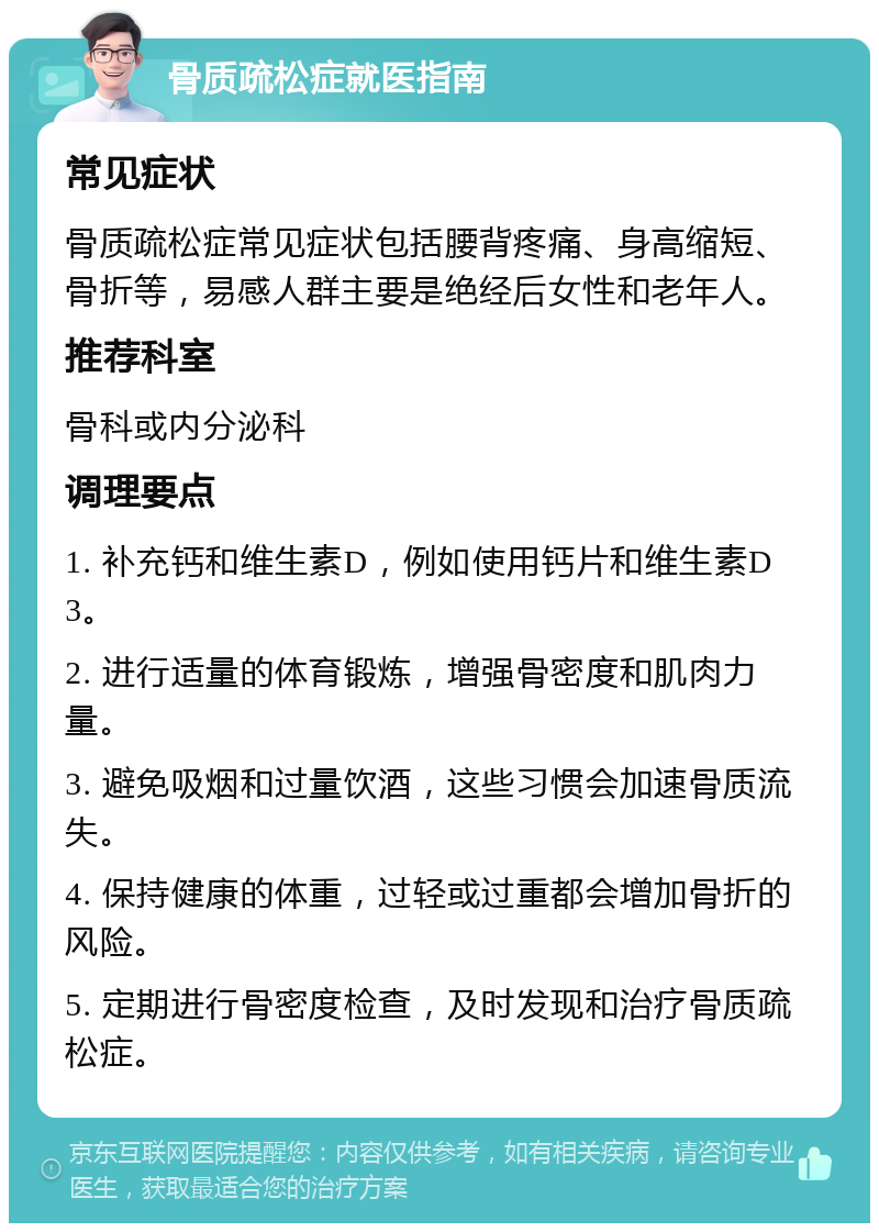 骨质疏松症就医指南 常见症状 骨质疏松症常见症状包括腰背疼痛、身高缩短、骨折等，易感人群主要是绝经后女性和老年人。 推荐科室 骨科或内分泌科 调理要点 1. 补充钙和维生素D，例如使用钙片和维生素D3。 2. 进行适量的体育锻炼，增强骨密度和肌肉力量。 3. 避免吸烟和过量饮酒，这些习惯会加速骨质流失。 4. 保持健康的体重，过轻或过重都会增加骨折的风险。 5. 定期进行骨密度检查，及时发现和治疗骨质疏松症。