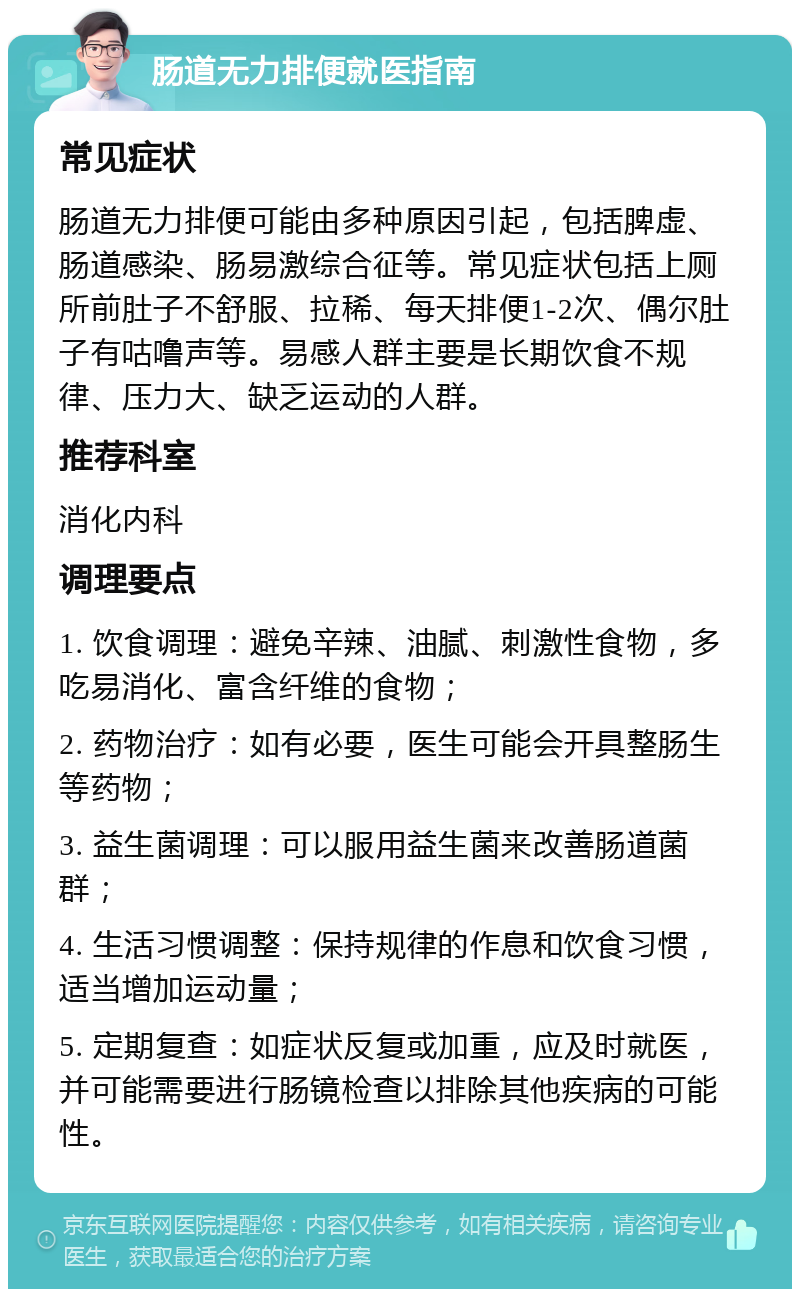 肠道无力排便就医指南 常见症状 肠道无力排便可能由多种原因引起，包括脾虚、肠道感染、肠易激综合征等。常见症状包括上厕所前肚子不舒服、拉稀、每天排便1-2次、偶尔肚子有咕噜声等。易感人群主要是长期饮食不规律、压力大、缺乏运动的人群。 推荐科室 消化内科 调理要点 1. 饮食调理：避免辛辣、油腻、刺激性食物，多吃易消化、富含纤维的食物； 2. 药物治疗：如有必要，医生可能会开具整肠生等药物； 3. 益生菌调理：可以服用益生菌来改善肠道菌群； 4. 生活习惯调整：保持规律的作息和饮食习惯，适当增加运动量； 5. 定期复查：如症状反复或加重，应及时就医，并可能需要进行肠镜检查以排除其他疾病的可能性。