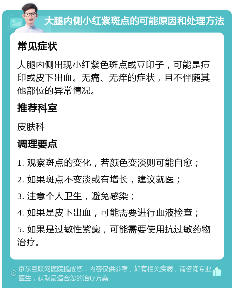 大腿内侧小红紫斑点的可能原因和处理方法 常见症状 大腿内侧出现小红紫色斑点或豆印子，可能是痘印或皮下出血。无痛、无痒的症状，且不伴随其他部位的异常情况。 推荐科室 皮肤科 调理要点 1. 观察斑点的变化，若颜色变淡则可能自愈； 2. 如果斑点不变淡或有增长，建议就医； 3. 注意个人卫生，避免感染； 4. 如果是皮下出血，可能需要进行血液检查； 5. 如果是过敏性紫癜，可能需要使用抗过敏药物治疗。