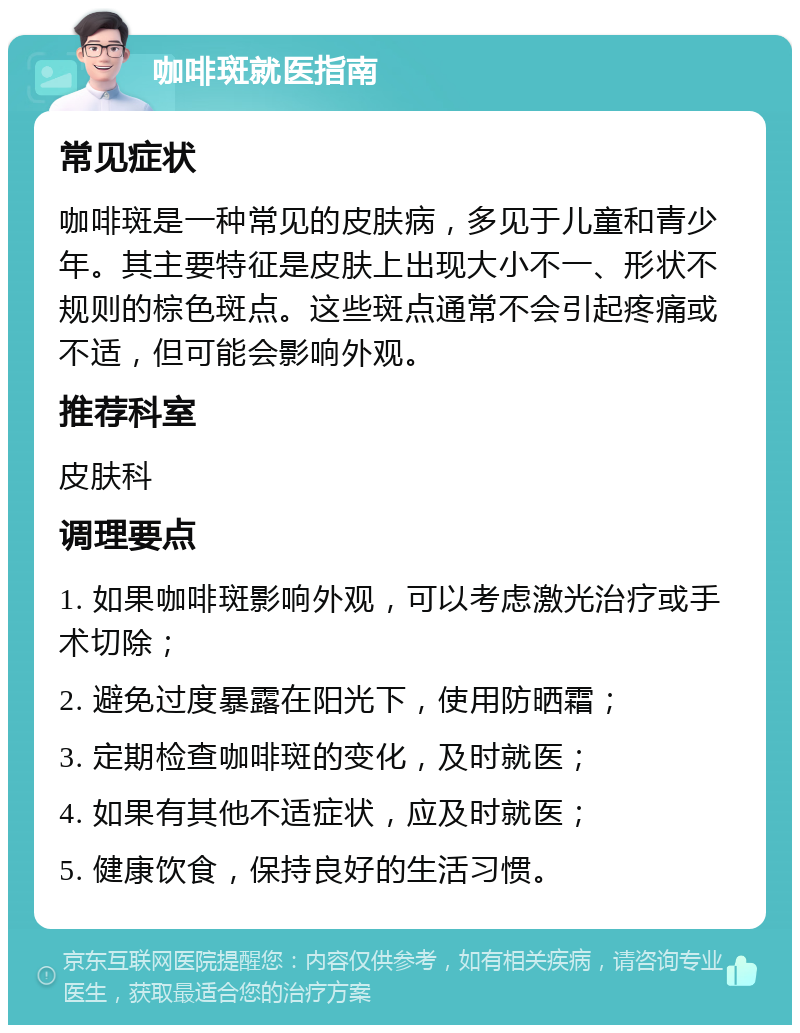 咖啡斑就医指南 常见症状 咖啡斑是一种常见的皮肤病，多见于儿童和青少年。其主要特征是皮肤上出现大小不一、形状不规则的棕色斑点。这些斑点通常不会引起疼痛或不适，但可能会影响外观。 推荐科室 皮肤科 调理要点 1. 如果咖啡斑影响外观，可以考虑激光治疗或手术切除； 2. 避免过度暴露在阳光下，使用防晒霜； 3. 定期检查咖啡斑的变化，及时就医； 4. 如果有其他不适症状，应及时就医； 5. 健康饮食，保持良好的生活习惯。