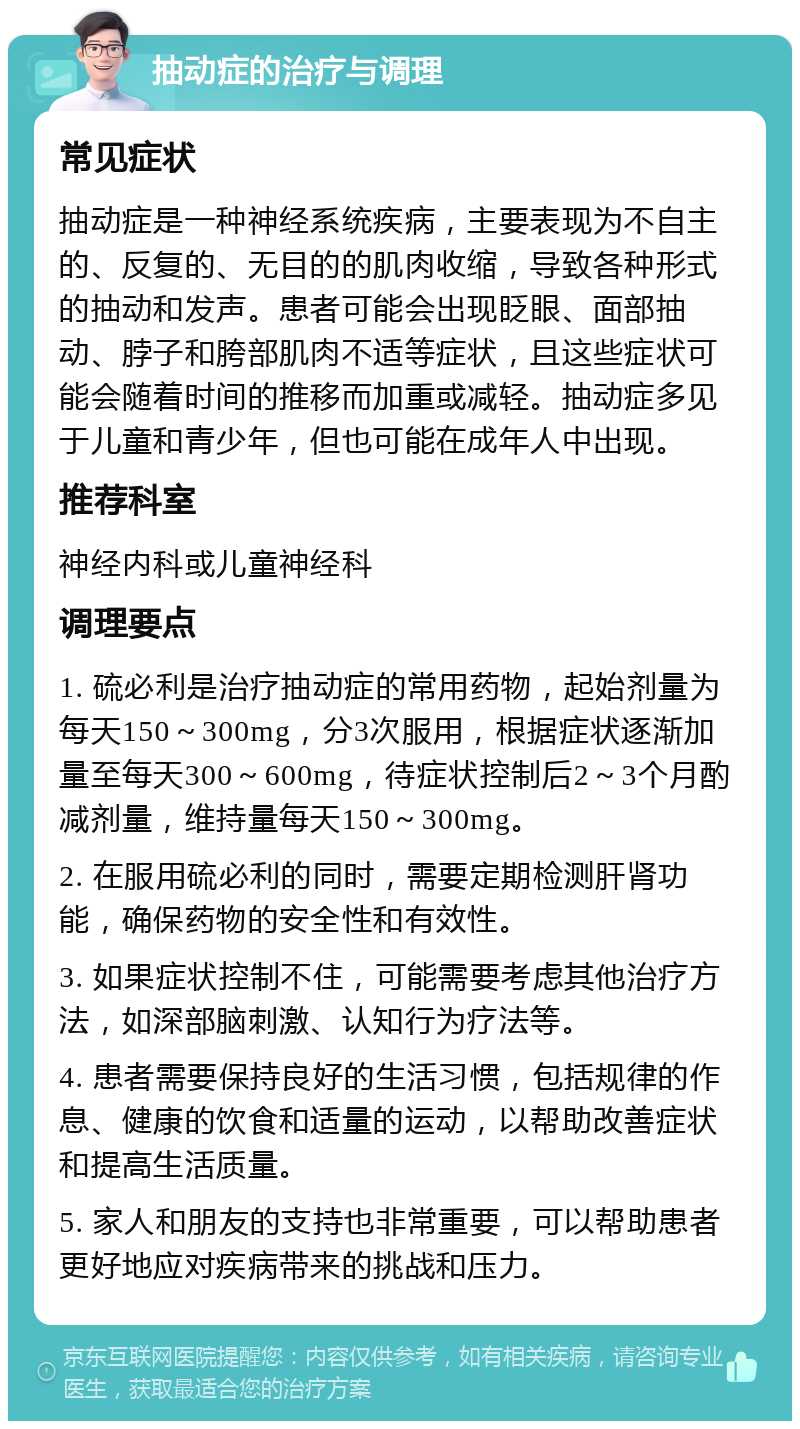 抽动症的治疗与调理 常见症状 抽动症是一种神经系统疾病，主要表现为不自主的、反复的、无目的的肌肉收缩，导致各种形式的抽动和发声。患者可能会出现眨眼、面部抽动、脖子和胯部肌肉不适等症状，且这些症状可能会随着时间的推移而加重或减轻。抽动症多见于儿童和青少年，但也可能在成年人中出现。 推荐科室 神经内科或儿童神经科 调理要点 1. 硫必利是治疗抽动症的常用药物，起始剂量为每天150～300mg，分3次服用，根据症状逐渐加量至每天300～600mg，待症状控制后2～3个月酌减剂量，维持量每天150～300mg。 2. 在服用硫必利的同时，需要定期检测肝肾功能，确保药物的安全性和有效性。 3. 如果症状控制不住，可能需要考虑其他治疗方法，如深部脑刺激、认知行为疗法等。 4. 患者需要保持良好的生活习惯，包括规律的作息、健康的饮食和适量的运动，以帮助改善症状和提高生活质量。 5. 家人和朋友的支持也非常重要，可以帮助患者更好地应对疾病带来的挑战和压力。