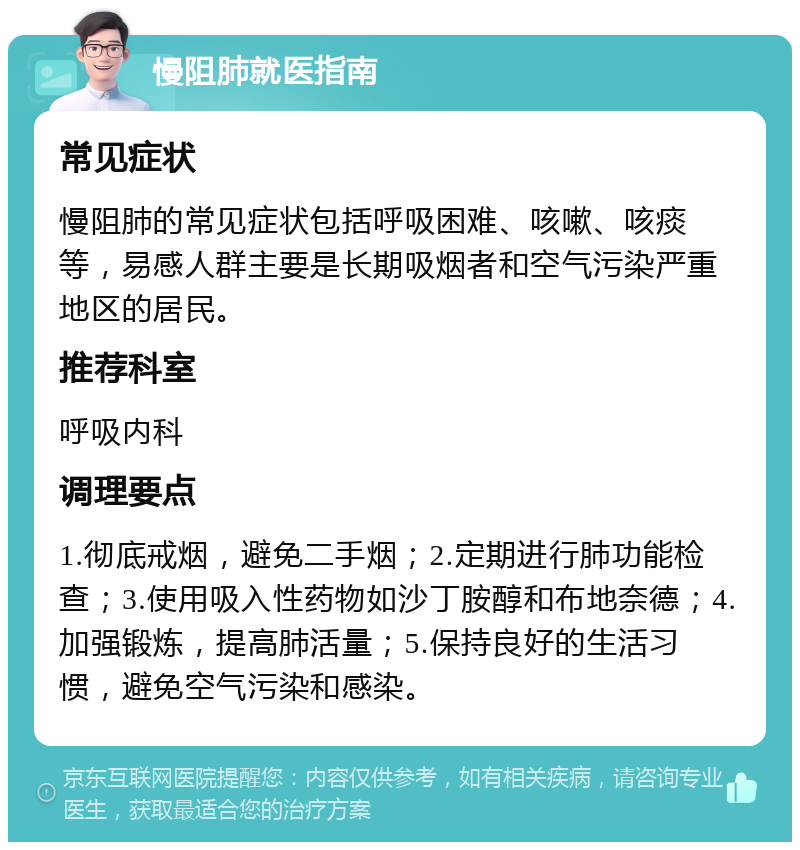 慢阻肺就医指南 常见症状 慢阻肺的常见症状包括呼吸困难、咳嗽、咳痰等，易感人群主要是长期吸烟者和空气污染严重地区的居民。 推荐科室 呼吸内科 调理要点 1.彻底戒烟，避免二手烟；2.定期进行肺功能检查；3.使用吸入性药物如沙丁胺醇和布地奈德；4.加强锻炼，提高肺活量；5.保持良好的生活习惯，避免空气污染和感染。