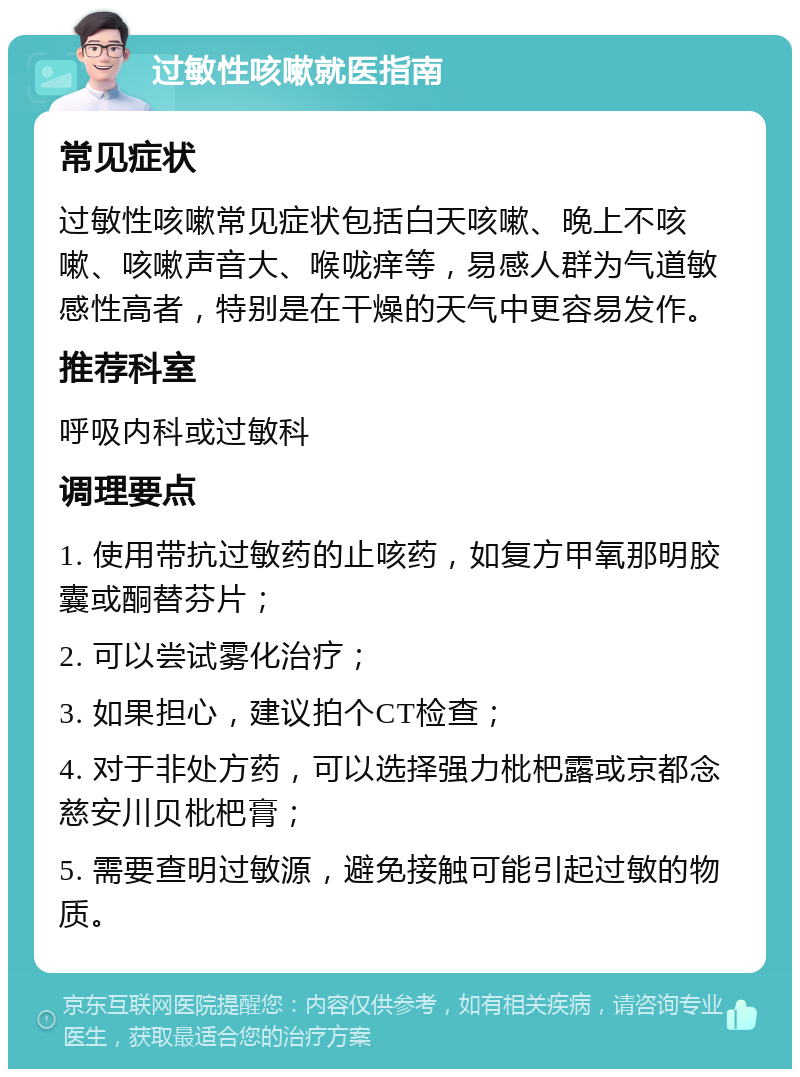 过敏性咳嗽就医指南 常见症状 过敏性咳嗽常见症状包括白天咳嗽、晚上不咳嗽、咳嗽声音大、喉咙痒等，易感人群为气道敏感性高者，特别是在干燥的天气中更容易发作。 推荐科室 呼吸内科或过敏科 调理要点 1. 使用带抗过敏药的止咳药，如复方甲氧那明胶囊或酮替芬片； 2. 可以尝试雾化治疗； 3. 如果担心，建议拍个CT检查； 4. 对于非处方药，可以选择强力枇杷露或京都念慈安川贝枇杷膏； 5. 需要查明过敏源，避免接触可能引起过敏的物质。