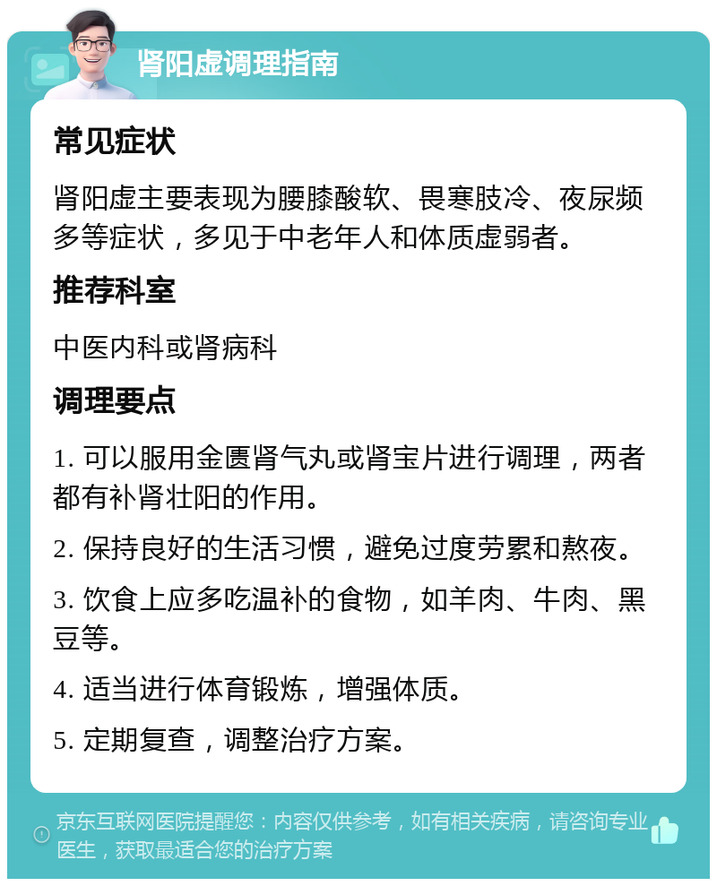 肾阳虚调理指南 常见症状 肾阳虚主要表现为腰膝酸软、畏寒肢冷、夜尿频多等症状，多见于中老年人和体质虚弱者。 推荐科室 中医内科或肾病科 调理要点 1. 可以服用金匮肾气丸或肾宝片进行调理，两者都有补肾壮阳的作用。 2. 保持良好的生活习惯，避免过度劳累和熬夜。 3. 饮食上应多吃温补的食物，如羊肉、牛肉、黑豆等。 4. 适当进行体育锻炼，增强体质。 5. 定期复查，调整治疗方案。