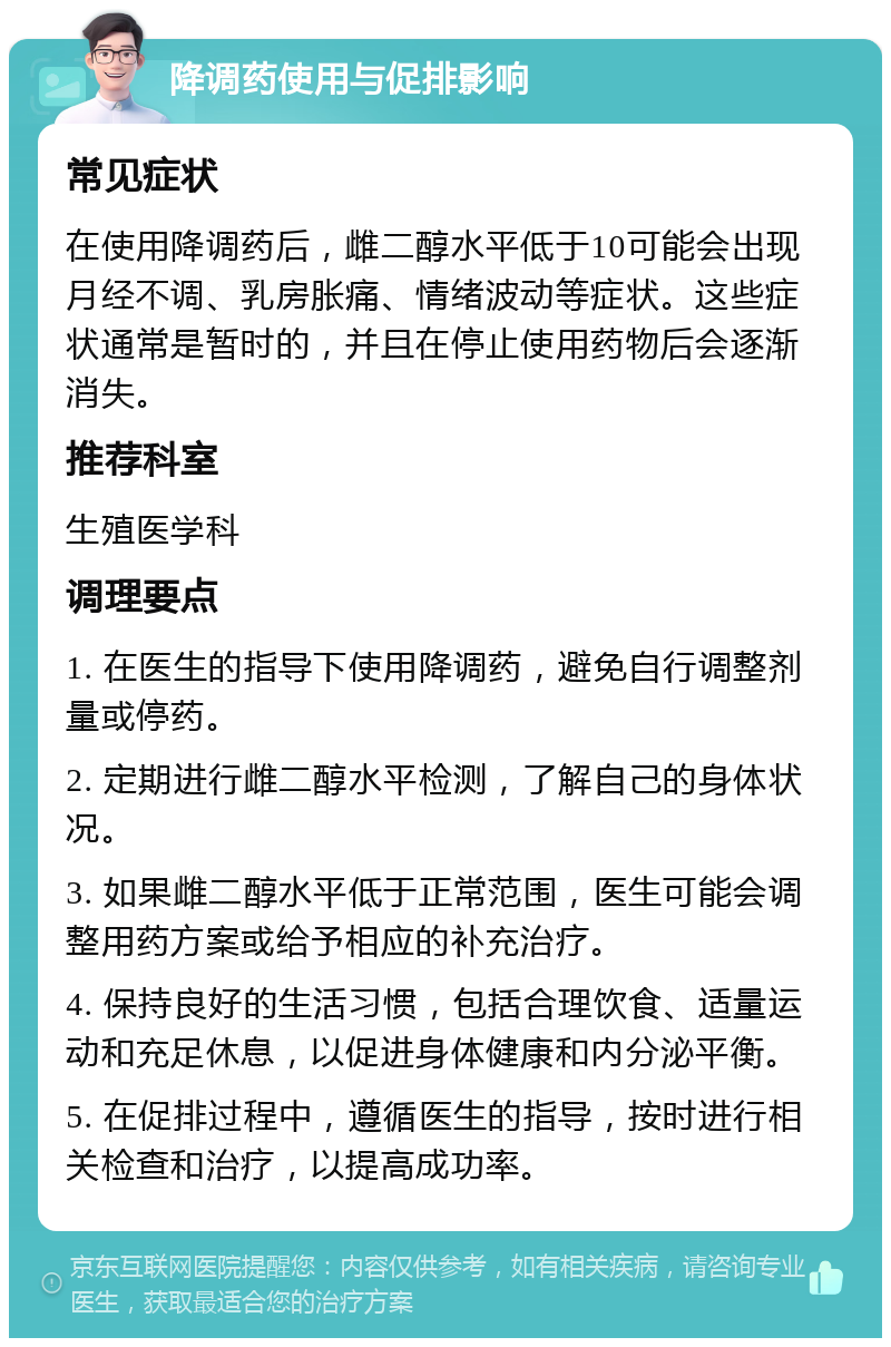 降调药使用与促排影响 常见症状 在使用降调药后，雌二醇水平低于10可能会出现月经不调、乳房胀痛、情绪波动等症状。这些症状通常是暂时的，并且在停止使用药物后会逐渐消失。 推荐科室 生殖医学科 调理要点 1. 在医生的指导下使用降调药，避免自行调整剂量或停药。 2. 定期进行雌二醇水平检测，了解自己的身体状况。 3. 如果雌二醇水平低于正常范围，医生可能会调整用药方案或给予相应的补充治疗。 4. 保持良好的生活习惯，包括合理饮食、适量运动和充足休息，以促进身体健康和内分泌平衡。 5. 在促排过程中，遵循医生的指导，按时进行相关检查和治疗，以提高成功率。