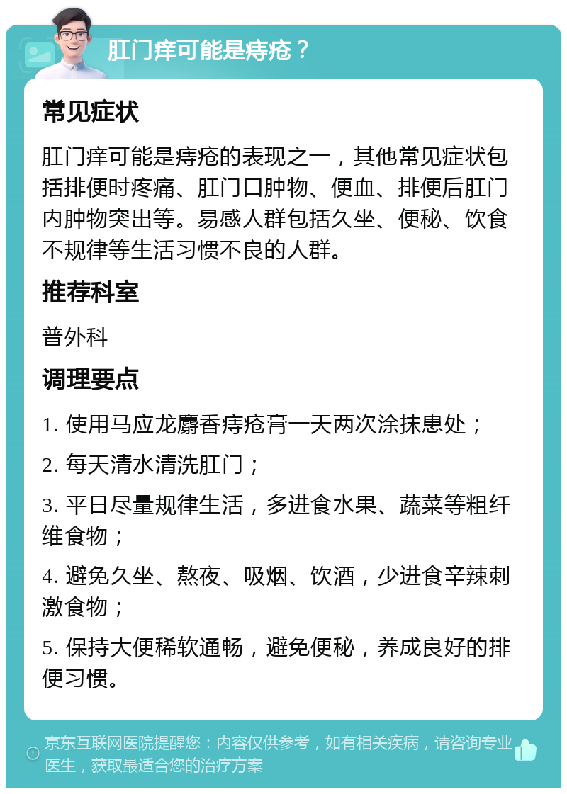 肛门痒可能是痔疮？ 常见症状 肛门痒可能是痔疮的表现之一，其他常见症状包括排便时疼痛、肛门口肿物、便血、排便后肛门内肿物突出等。易感人群包括久坐、便秘、饮食不规律等生活习惯不良的人群。 推荐科室 普外科 调理要点 1. 使用马应龙麝香痔疮膏一天两次涂抹患处； 2. 每天清水清洗肛门； 3. 平日尽量规律生活，多进食水果、蔬菜等粗纤维食物； 4. 避免久坐、熬夜、吸烟、饮酒，少进食辛辣刺激食物； 5. 保持大便稀软通畅，避免便秘，养成良好的排便习惯。