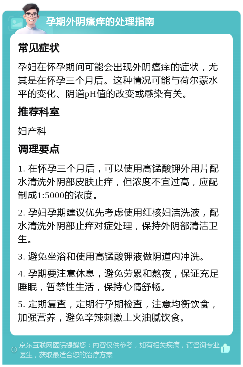 孕期外阴瘙痒的处理指南 常见症状 孕妇在怀孕期间可能会出现外阴瘙痒的症状，尤其是在怀孕三个月后。这种情况可能与荷尔蒙水平的变化、阴道pH值的改变或感染有关。 推荐科室 妇产科 调理要点 1. 在怀孕三个月后，可以使用高锰酸钾外用片配水清洗外阴部皮肤止痒，但浓度不宜过高，应配制成1:5000的浓度。 2. 孕妇孕期建议优先考虑使用红核妇洁洗液，配水清洗外阴部止痒对症处理，保持外阴部清洁卫生。 3. 避免坐浴和使用高锰酸钾液做阴道内冲洗。 4. 孕期要注意休息，避免劳累和熬夜，保证充足睡眠，暂禁性生活，保持心情舒畅。 5. 定期复查，定期行孕期检查，注意均衡饮食，加强营养，避免辛辣刺激上火油腻饮食。