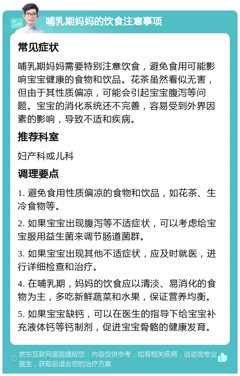 哺乳期妈妈的饮食注意事项 常见症状 哺乳期妈妈需要特别注意饮食，避免食用可能影响宝宝健康的食物和饮品。花茶虽然看似无害，但由于其性质偏凉，可能会引起宝宝腹泻等问题。宝宝的消化系统还不完善，容易受到外界因素的影响，导致不适和疾病。 推荐科室 妇产科或儿科 调理要点 1. 避免食用性质偏凉的食物和饮品，如花茶、生冷食物等。 2. 如果宝宝出现腹泻等不适症状，可以考虑给宝宝服用益生菌来调节肠道菌群。 3. 如果宝宝出现其他不适症状，应及时就医，进行详细检查和治疗。 4. 在哺乳期，妈妈的饮食应以清淡、易消化的食物为主，多吃新鲜蔬菜和水果，保证营养均衡。 5. 如果宝宝缺钙，可以在医生的指导下给宝宝补充液体钙等钙制剂，促进宝宝骨骼的健康发育。