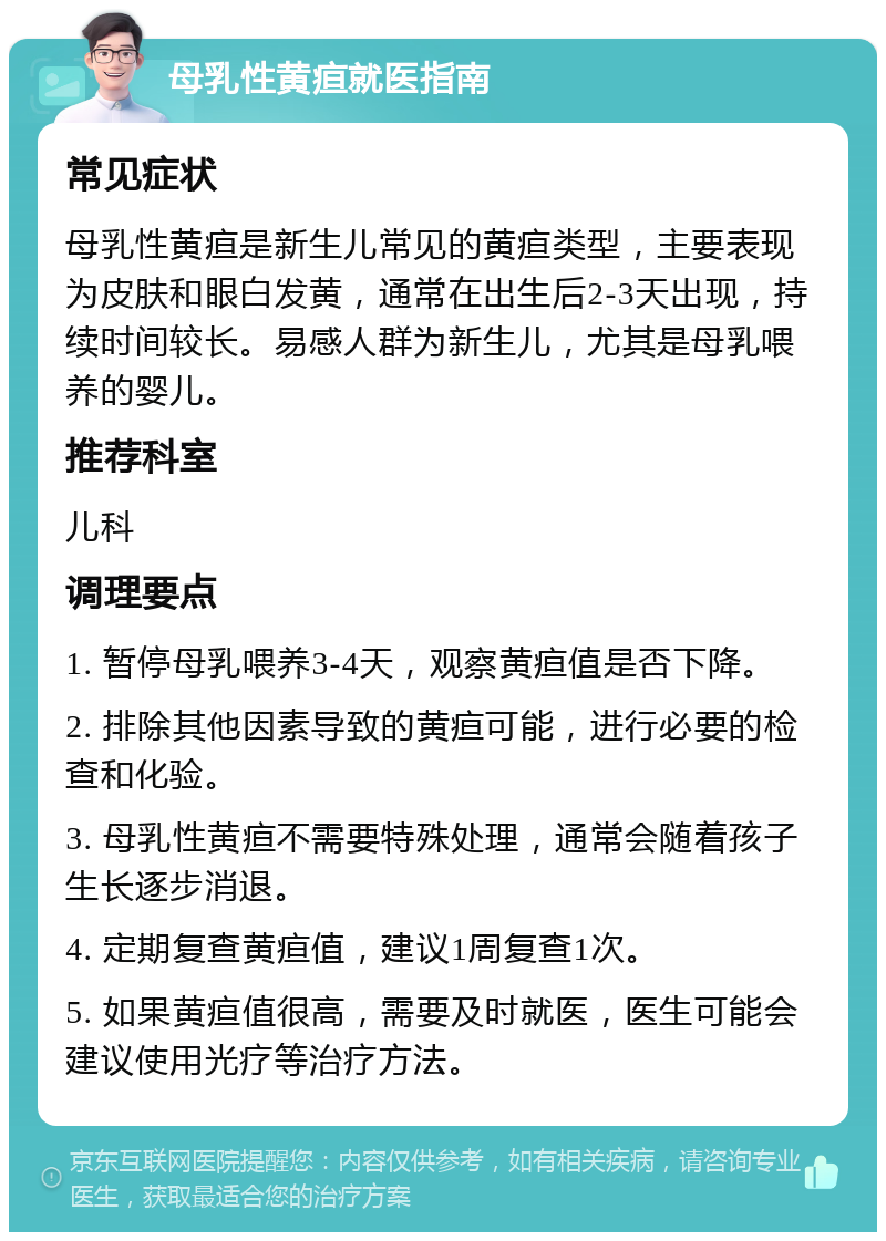 母乳性黄疸就医指南 常见症状 母乳性黄疸是新生儿常见的黄疸类型，主要表现为皮肤和眼白发黄，通常在出生后2-3天出现，持续时间较长。易感人群为新生儿，尤其是母乳喂养的婴儿。 推荐科室 儿科 调理要点 1. 暂停母乳喂养3-4天，观察黄疸值是否下降。 2. 排除其他因素导致的黄疸可能，进行必要的检查和化验。 3. 母乳性黄疸不需要特殊处理，通常会随着孩子生长逐步消退。 4. 定期复查黄疸值，建议1周复查1次。 5. 如果黄疸值很高，需要及时就医，医生可能会建议使用光疗等治疗方法。