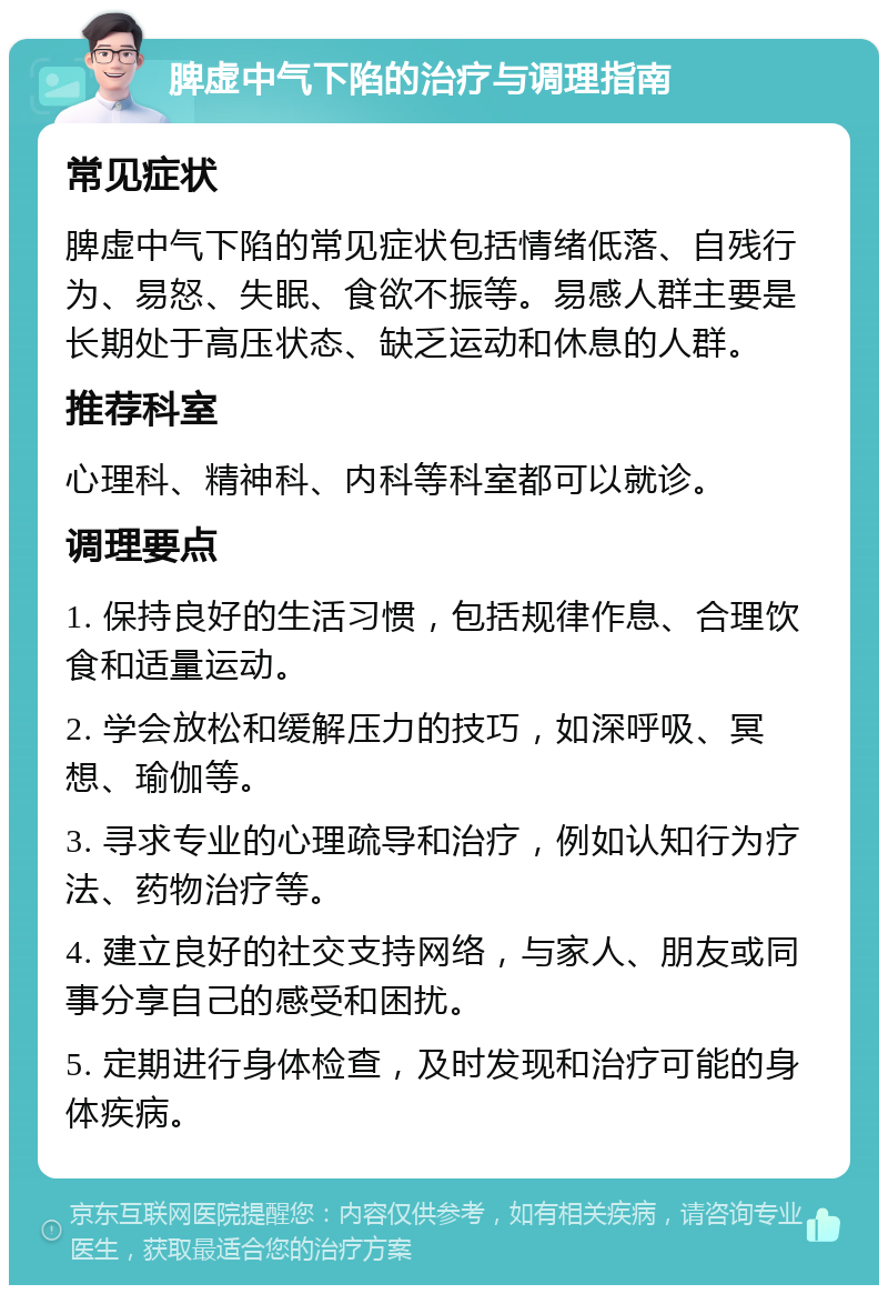 脾虚中气下陷的治疗与调理指南 常见症状 脾虚中气下陷的常见症状包括情绪低落、自残行为、易怒、失眠、食欲不振等。易感人群主要是长期处于高压状态、缺乏运动和休息的人群。 推荐科室 心理科、精神科、内科等科室都可以就诊。 调理要点 1. 保持良好的生活习惯，包括规律作息、合理饮食和适量运动。 2. 学会放松和缓解压力的技巧，如深呼吸、冥想、瑜伽等。 3. 寻求专业的心理疏导和治疗，例如认知行为疗法、药物治疗等。 4. 建立良好的社交支持网络，与家人、朋友或同事分享自己的感受和困扰。 5. 定期进行身体检查，及时发现和治疗可能的身体疾病。