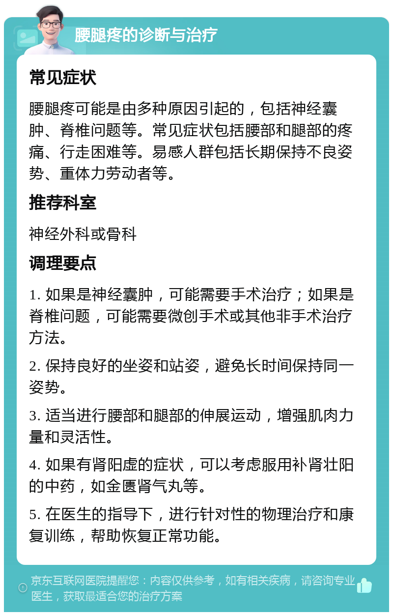 腰腿疼的诊断与治疗 常见症状 腰腿疼可能是由多种原因引起的，包括神经囊肿、脊椎问题等。常见症状包括腰部和腿部的疼痛、行走困难等。易感人群包括长期保持不良姿势、重体力劳动者等。 推荐科室 神经外科或骨科 调理要点 1. 如果是神经囊肿，可能需要手术治疗；如果是脊椎问题，可能需要微创手术或其他非手术治疗方法。 2. 保持良好的坐姿和站姿，避免长时间保持同一姿势。 3. 适当进行腰部和腿部的伸展运动，增强肌肉力量和灵活性。 4. 如果有肾阳虚的症状，可以考虑服用补肾壮阳的中药，如金匮肾气丸等。 5. 在医生的指导下，进行针对性的物理治疗和康复训练，帮助恢复正常功能。