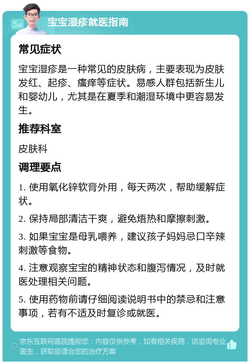 宝宝湿疹就医指南 常见症状 宝宝湿疹是一种常见的皮肤病，主要表现为皮肤发红、起疹、瘙痒等症状。易感人群包括新生儿和婴幼儿，尤其是在夏季和潮湿环境中更容易发生。 推荐科室 皮肤科 调理要点 1. 使用氧化锌软膏外用，每天两次，帮助缓解症状。 2. 保持局部清洁干爽，避免焐热和摩擦刺激。 3. 如果宝宝是母乳喂养，建议孩子妈妈忌口辛辣刺激等食物。 4. 注意观察宝宝的精神状态和腹泻情况，及时就医处理相关问题。 5. 使用药物前请仔细阅读说明书中的禁忌和注意事项，若有不适及时复诊或就医。