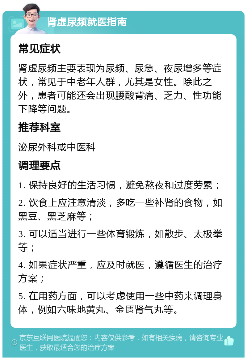 肾虚尿频就医指南 常见症状 肾虚尿频主要表现为尿频、尿急、夜尿增多等症状，常见于中老年人群，尤其是女性。除此之外，患者可能还会出现腰酸背痛、乏力、性功能下降等问题。 推荐科室 泌尿外科或中医科 调理要点 1. 保持良好的生活习惯，避免熬夜和过度劳累； 2. 饮食上应注意清淡，多吃一些补肾的食物，如黑豆、黑芝麻等； 3. 可以适当进行一些体育锻炼，如散步、太极拳等； 4. 如果症状严重，应及时就医，遵循医生的治疗方案； 5. 在用药方面，可以考虑使用一些中药来调理身体，例如六味地黄丸、金匮肾气丸等。