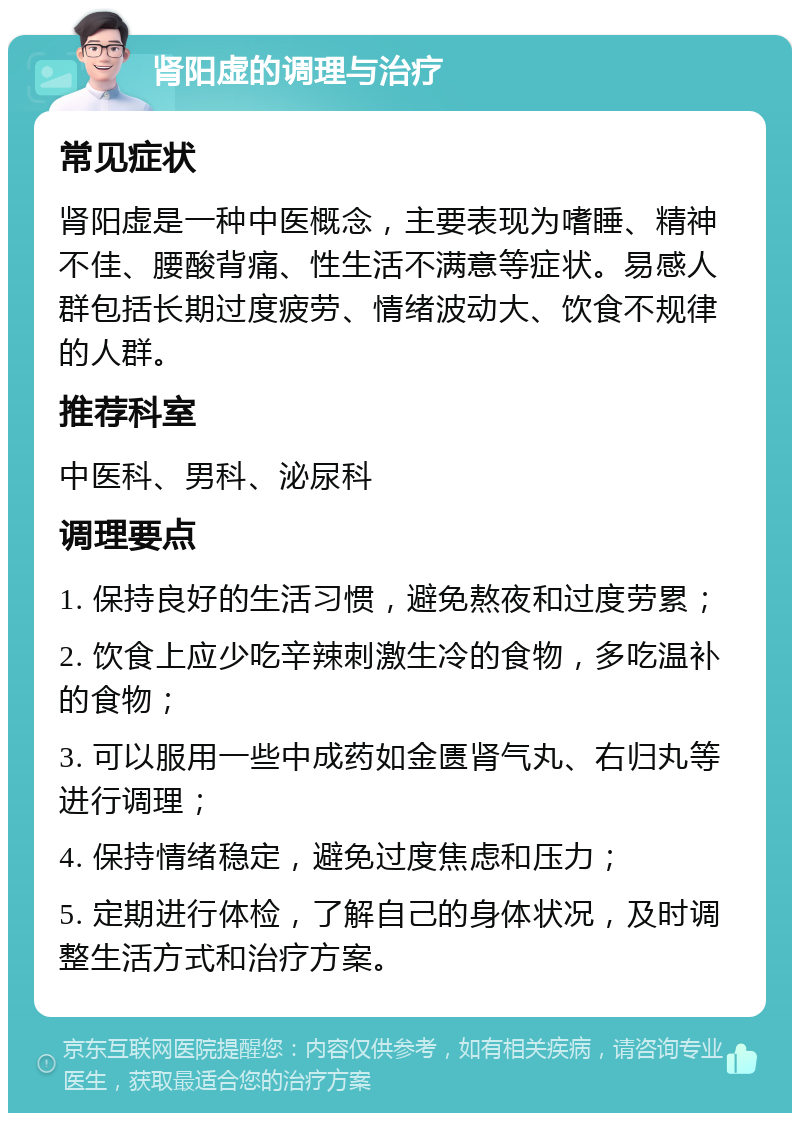 肾阳虚的调理与治疗 常见症状 肾阳虚是一种中医概念，主要表现为嗜睡、精神不佳、腰酸背痛、性生活不满意等症状。易感人群包括长期过度疲劳、情绪波动大、饮食不规律的人群。 推荐科室 中医科、男科、泌尿科 调理要点 1. 保持良好的生活习惯，避免熬夜和过度劳累； 2. 饮食上应少吃辛辣刺激生冷的食物，多吃温补的食物； 3. 可以服用一些中成药如金匮肾气丸、右归丸等进行调理； 4. 保持情绪稳定，避免过度焦虑和压力； 5. 定期进行体检，了解自己的身体状况，及时调整生活方式和治疗方案。