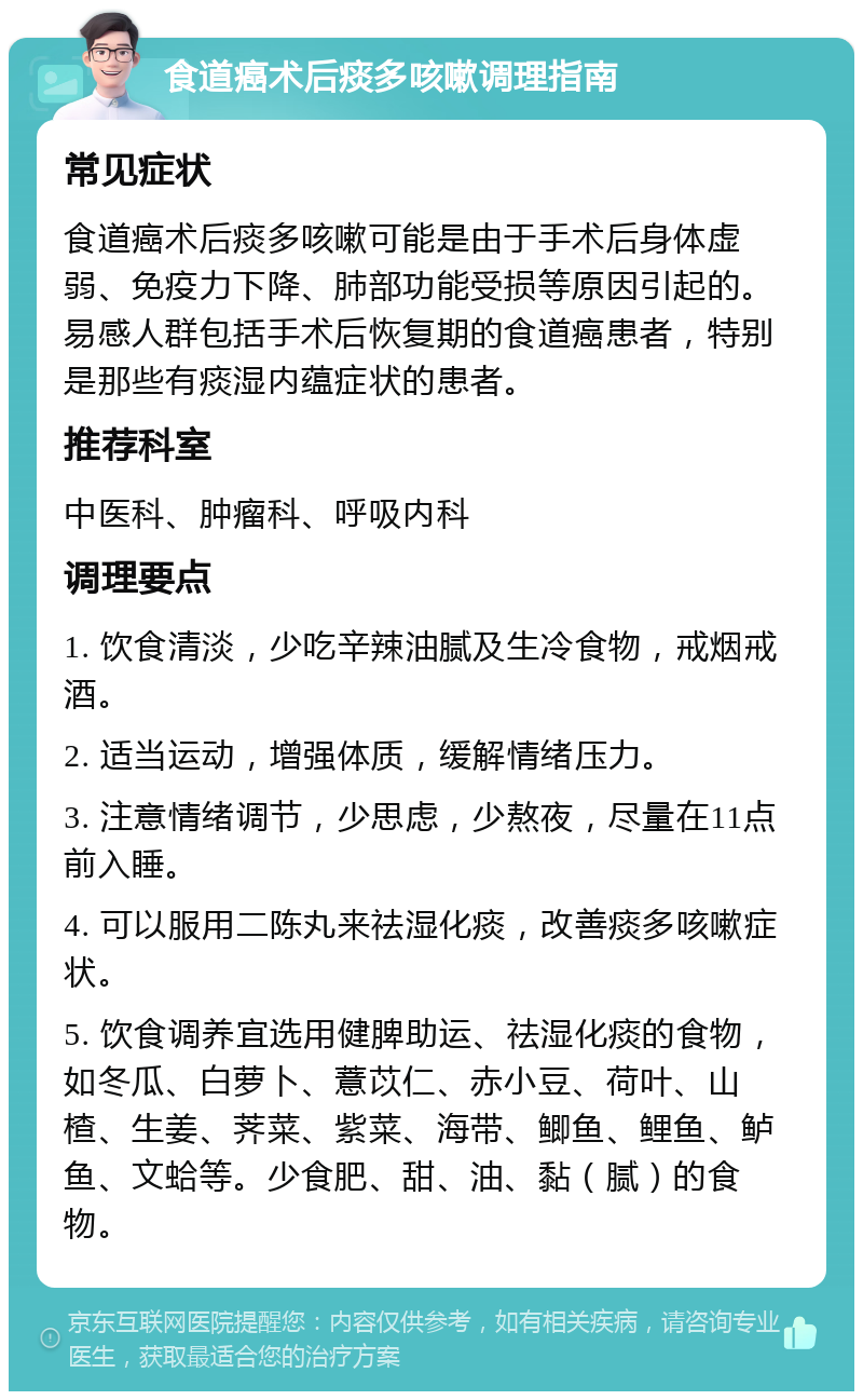 食道癌术后痰多咳嗽调理指南 常见症状 食道癌术后痰多咳嗽可能是由于手术后身体虚弱、免疫力下降、肺部功能受损等原因引起的。易感人群包括手术后恢复期的食道癌患者，特别是那些有痰湿内蕴症状的患者。 推荐科室 中医科、肿瘤科、呼吸内科 调理要点 1. 饮食清淡，少吃辛辣油腻及生冷食物，戒烟戒酒。 2. 适当运动，增强体质，缓解情绪压力。 3. 注意情绪调节，少思虑，少熬夜，尽量在11点前入睡。 4. 可以服用二陈丸来祛湿化痰，改善痰多咳嗽症状。 5. 饮食调养宜选用健脾助运、祛湿化痰的食物，如冬瓜、白萝卜、薏苡仁、赤小豆、荷叶、山楂、生姜、荠菜、紫菜、海带、鲫鱼、鲤鱼、鲈鱼、文蛤等。少食肥、甜、油、黏（腻）的食物。