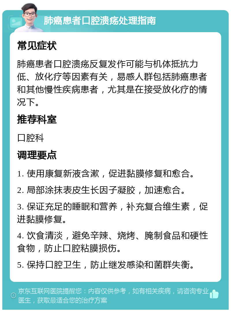 肺癌患者口腔溃疡处理指南 常见症状 肺癌患者口腔溃疡反复发作可能与机体抵抗力低、放化疗等因素有关，易感人群包括肺癌患者和其他慢性疾病患者，尤其是在接受放化疗的情况下。 推荐科室 口腔科 调理要点 1. 使用康复新液含漱，促进黏膜修复和愈合。 2. 局部涂抹表皮生长因子凝胶，加速愈合。 3. 保证充足的睡眠和营养，补充复合维生素，促进黏膜修复。 4. 饮食清淡，避免辛辣、烧烤、腌制食品和硬性食物，防止口腔粘膜损伤。 5. 保持口腔卫生，防止继发感染和菌群失衡。