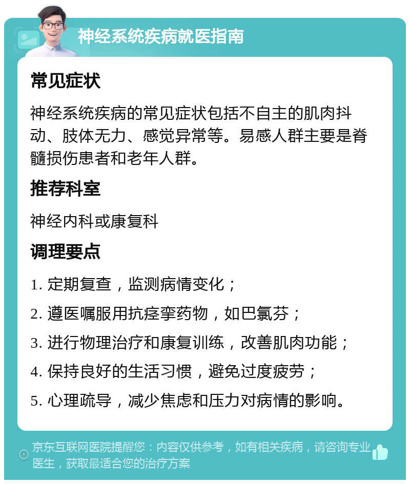 神经系统疾病就医指南 常见症状 神经系统疾病的常见症状包括不自主的肌肉抖动、肢体无力、感觉异常等。易感人群主要是脊髓损伤患者和老年人群。 推荐科室 神经内科或康复科 调理要点 1. 定期复查，监测病情变化； 2. 遵医嘱服用抗痉挛药物，如巴氯芬； 3. 进行物理治疗和康复训练，改善肌肉功能； 4. 保持良好的生活习惯，避免过度疲劳； 5. 心理疏导，减少焦虑和压力对病情的影响。