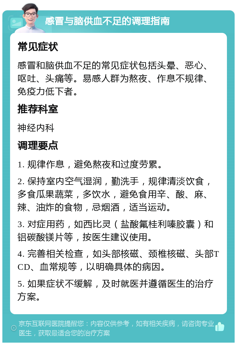 感冒与脑供血不足的调理指南 常见症状 感冒和脑供血不足的常见症状包括头晕、恶心、呕吐、头痛等。易感人群为熬夜、作息不规律、免疫力低下者。 推荐科室 神经内科 调理要点 1. 规律作息，避免熬夜和过度劳累。 2. 保持室内空气湿润，勤洗手，规律清淡饮食，多食瓜果蔬菜，多饮水，避免食用辛、酸、麻、辣、油炸的食物，忌烟酒，适当运动。 3. 对症用药，如西比灵（盐酸氟桂利嗪胶囊）和铝碳酸镁片等，按医生建议使用。 4. 完善相关检查，如头部核磁、颈椎核磁、头部TCD、血常规等，以明确具体的病因。 5. 如果症状不缓解，及时就医并遵循医生的治疗方案。