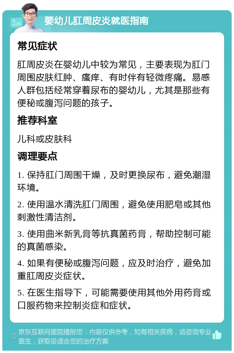 婴幼儿肛周皮炎就医指南 常见症状 肛周皮炎在婴幼儿中较为常见，主要表现为肛门周围皮肤红肿、瘙痒、有时伴有轻微疼痛。易感人群包括经常穿着尿布的婴幼儿，尤其是那些有便秘或腹泻问题的孩子。 推荐科室 儿科或皮肤科 调理要点 1. 保持肛门周围干燥，及时更换尿布，避免潮湿环境。 2. 使用温水清洗肛门周围，避免使用肥皂或其他刺激性清洁剂。 3. 使用曲米新乳膏等抗真菌药膏，帮助控制可能的真菌感染。 4. 如果有便秘或腹泻问题，应及时治疗，避免加重肛周皮炎症状。 5. 在医生指导下，可能需要使用其他外用药膏或口服药物来控制炎症和症状。