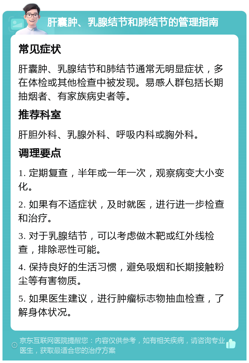 肝囊肿、乳腺结节和肺结节的管理指南 常见症状 肝囊肿、乳腺结节和肺结节通常无明显症状，多在体检或其他检查中被发现。易感人群包括长期抽烟者、有家族病史者等。 推荐科室 肝胆外科、乳腺外科、呼吸内科或胸外科。 调理要点 1. 定期复查，半年或一年一次，观察病变大小变化。 2. 如果有不适症状，及时就医，进行进一步检查和治疗。 3. 对于乳腺结节，可以考虑做木靶或红外线检查，排除恶性可能。 4. 保持良好的生活习惯，避免吸烟和长期接触粉尘等有害物质。 5. 如果医生建议，进行肿瘤标志物抽血检查，了解身体状况。