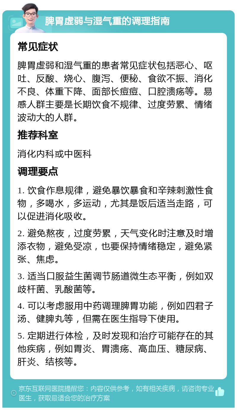 脾胃虚弱与湿气重的调理指南 常见症状 脾胃虚弱和湿气重的患者常见症状包括恶心、呕吐、反酸、烧心、腹泻、便秘、食欲不振、消化不良、体重下降、面部长痘痘、口腔溃疡等。易感人群主要是长期饮食不规律、过度劳累、情绪波动大的人群。 推荐科室 消化内科或中医科 调理要点 1. 饮食作息规律，避免暴饮暴食和辛辣刺激性食物，多喝水，多运动，尤其是饭后适当走路，可以促进消化吸收。 2. 避免熬夜，过度劳累，天气变化时注意及时增添衣物，避免受凉，也要保持情绪稳定，避免紧张、焦虑。 3. 适当口服益生菌调节肠道微生态平衡，例如双歧杆菌、乳酸菌等。 4. 可以考虑服用中药调理脾胃功能，例如四君子汤、健脾丸等，但需在医生指导下使用。 5. 定期进行体检，及时发现和治疗可能存在的其他疾病，例如胃炎、胃溃疡、高血压、糖尿病、肝炎、结核等。