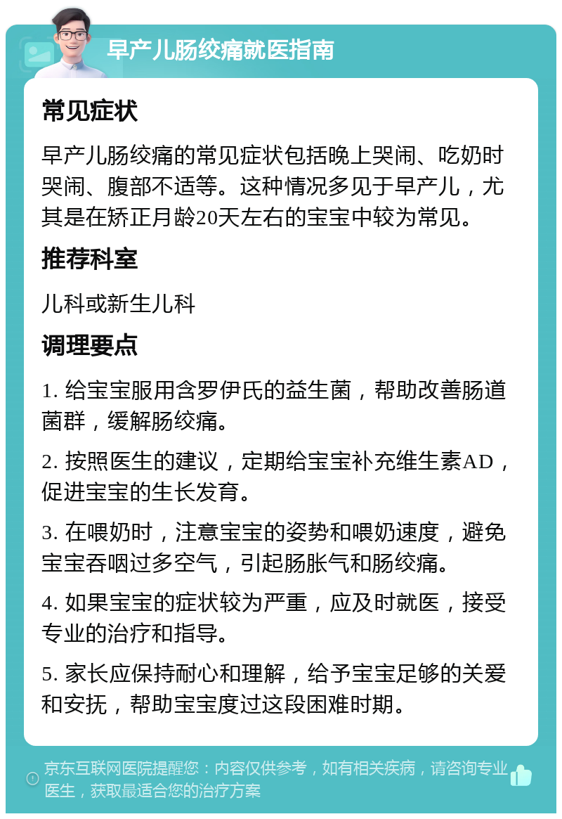 早产儿肠绞痛就医指南 常见症状 早产儿肠绞痛的常见症状包括晚上哭闹、吃奶时哭闹、腹部不适等。这种情况多见于早产儿，尤其是在矫正月龄20天左右的宝宝中较为常见。 推荐科室 儿科或新生儿科 调理要点 1. 给宝宝服用含罗伊氏的益生菌，帮助改善肠道菌群，缓解肠绞痛。 2. 按照医生的建议，定期给宝宝补充维生素AD，促进宝宝的生长发育。 3. 在喂奶时，注意宝宝的姿势和喂奶速度，避免宝宝吞咽过多空气，引起肠胀气和肠绞痛。 4. 如果宝宝的症状较为严重，应及时就医，接受专业的治疗和指导。 5. 家长应保持耐心和理解，给予宝宝足够的关爱和安抚，帮助宝宝度过这段困难时期。