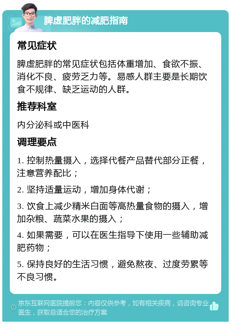 脾虚肥胖的减肥指南 常见症状 脾虚肥胖的常见症状包括体重增加、食欲不振、消化不良、疲劳乏力等。易感人群主要是长期饮食不规律、缺乏运动的人群。 推荐科室 内分泌科或中医科 调理要点 1. 控制热量摄入，选择代餐产品替代部分正餐，注意营养配比； 2. 坚持适量运动，增加身体代谢； 3. 饮食上减少精米白面等高热量食物的摄入，增加杂粮、蔬菜水果的摄入； 4. 如果需要，可以在医生指导下使用一些辅助减肥药物； 5. 保持良好的生活习惯，避免熬夜、过度劳累等不良习惯。