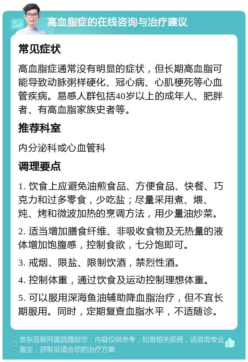 高血脂症的在线咨询与治疗建议 常见症状 高血脂症通常没有明显的症状，但长期高血脂可能导致动脉粥样硬化、冠心病、心肌梗死等心血管疾病。易感人群包括40岁以上的成年人、肥胖者、有高血脂家族史者等。 推荐科室 内分泌科或心血管科 调理要点 1. 饮食上应避免油煎食品、方便食品、快餐、巧克力和过多零食，少吃盐；尽量采用煮、煨、炖、烤和微波加热的烹调方法，用少量油炒菜。 2. 适当增加膳食纤维、非吸收食物及无热量的液体增加饱腹感，控制食欲，七分饱即可。 3. 戒烟、限盐、限制饮酒，禁烈性酒。 4. 控制体重，通过饮食及运动控制理想体重。 5. 可以服用深海鱼油辅助降血脂治疗，但不宜长期服用。同时，定期复查血脂水平，不适随诊。