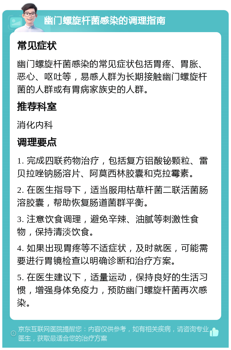 幽门螺旋杆菌感染的调理指南 常见症状 幽门螺旋杆菌感染的常见症状包括胃疼、胃胀、恶心、呕吐等，易感人群为长期接触幽门螺旋杆菌的人群或有胃病家族史的人群。 推荐科室 消化内科 调理要点 1. 完成四联药物治疗，包括复方铝酸铋颗粒、雷贝拉唑钠肠溶片、阿莫西林胶囊和克拉霉素。 2. 在医生指导下，适当服用枯草杆菌二联活菌肠溶胶囊，帮助恢复肠道菌群平衡。 3. 注意饮食调理，避免辛辣、油腻等刺激性食物，保持清淡饮食。 4. 如果出现胃疼等不适症状，及时就医，可能需要进行胃镜检查以明确诊断和治疗方案。 5. 在医生建议下，适量运动，保持良好的生活习惯，增强身体免疫力，预防幽门螺旋杆菌再次感染。