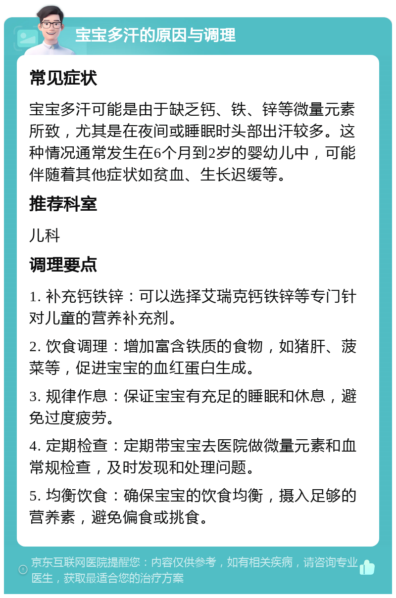 宝宝多汗的原因与调理 常见症状 宝宝多汗可能是由于缺乏钙、铁、锌等微量元素所致，尤其是在夜间或睡眠时头部出汗较多。这种情况通常发生在6个月到2岁的婴幼儿中，可能伴随着其他症状如贫血、生长迟缓等。 推荐科室 儿科 调理要点 1. 补充钙铁锌：可以选择艾瑞克钙铁锌等专门针对儿童的营养补充剂。 2. 饮食调理：增加富含铁质的食物，如猪肝、菠菜等，促进宝宝的血红蛋白生成。 3. 规律作息：保证宝宝有充足的睡眠和休息，避免过度疲劳。 4. 定期检查：定期带宝宝去医院做微量元素和血常规检查，及时发现和处理问题。 5. 均衡饮食：确保宝宝的饮食均衡，摄入足够的营养素，避免偏食或挑食。