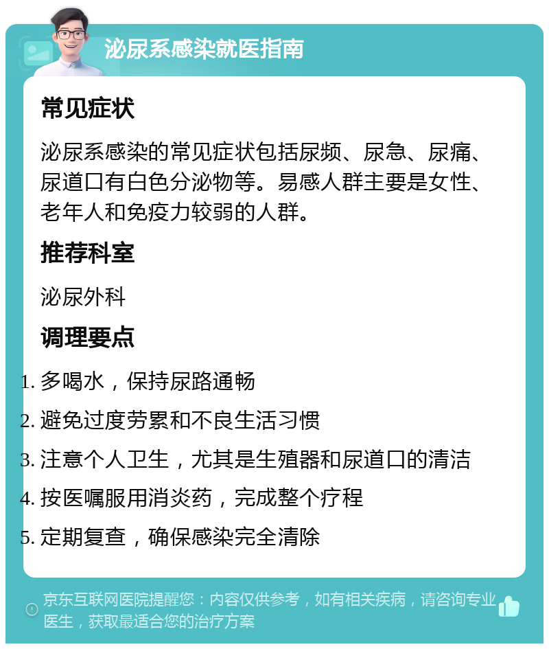 泌尿系感染就医指南 常见症状 泌尿系感染的常见症状包括尿频、尿急、尿痛、尿道口有白色分泌物等。易感人群主要是女性、老年人和免疫力较弱的人群。 推荐科室 泌尿外科 调理要点 多喝水，保持尿路通畅 避免过度劳累和不良生活习惯 注意个人卫生，尤其是生殖器和尿道口的清洁 按医嘱服用消炎药，完成整个疗程 定期复查，确保感染完全清除