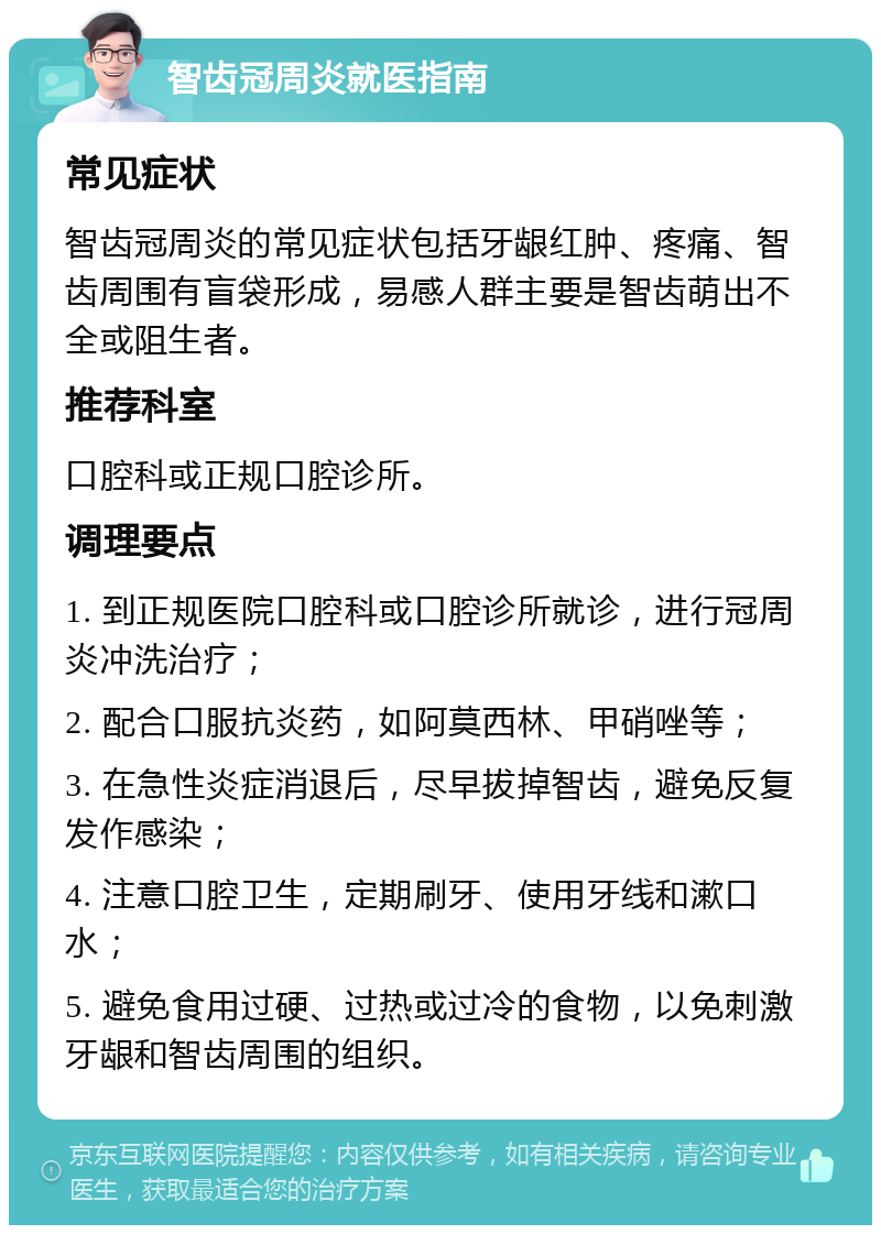 智齿冠周炎就医指南 常见症状 智齿冠周炎的常见症状包括牙龈红肿、疼痛、智齿周围有盲袋形成，易感人群主要是智齿萌出不全或阻生者。 推荐科室 口腔科或正规口腔诊所。 调理要点 1. 到正规医院口腔科或口腔诊所就诊，进行冠周炎冲洗治疗； 2. 配合口服抗炎药，如阿莫西林、甲硝唑等； 3. 在急性炎症消退后，尽早拔掉智齿，避免反复发作感染； 4. 注意口腔卫生，定期刷牙、使用牙线和漱口水； 5. 避免食用过硬、过热或过冷的食物，以免刺激牙龈和智齿周围的组织。