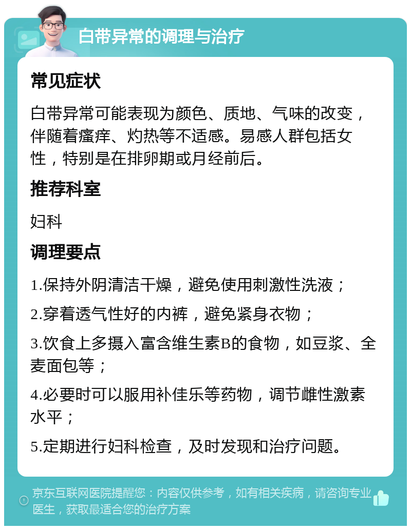 白带异常的调理与治疗 常见症状 白带异常可能表现为颜色、质地、气味的改变，伴随着瘙痒、灼热等不适感。易感人群包括女性，特别是在排卵期或月经前后。 推荐科室 妇科 调理要点 1.保持外阴清洁干燥，避免使用刺激性洗液； 2.穿着透气性好的内裤，避免紧身衣物； 3.饮食上多摄入富含维生素B的食物，如豆浆、全麦面包等； 4.必要时可以服用补佳乐等药物，调节雌性激素水平； 5.定期进行妇科检查，及时发现和治疗问题。