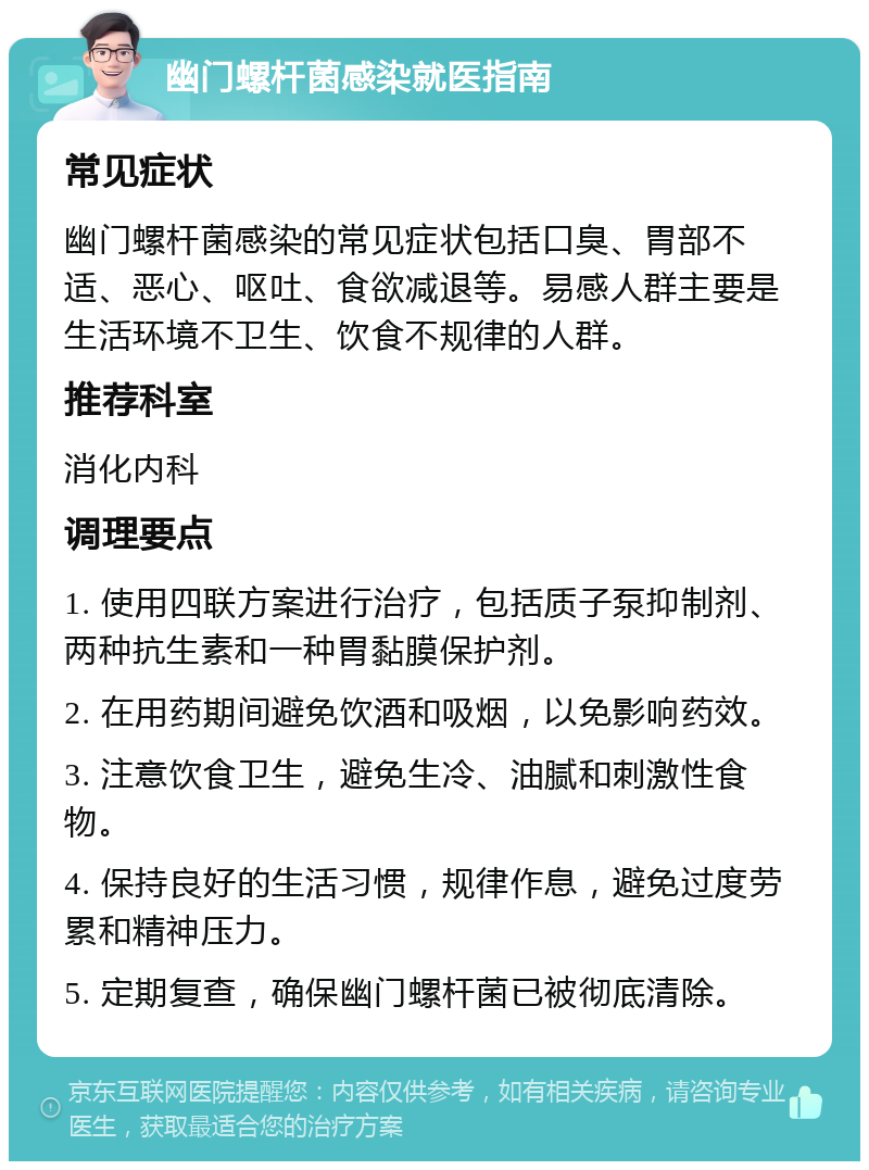 幽门螺杆菌感染就医指南 常见症状 幽门螺杆菌感染的常见症状包括口臭、胃部不适、恶心、呕吐、食欲减退等。易感人群主要是生活环境不卫生、饮食不规律的人群。 推荐科室 消化内科 调理要点 1. 使用四联方案进行治疗，包括质子泵抑制剂、两种抗生素和一种胃黏膜保护剂。 2. 在用药期间避免饮酒和吸烟，以免影响药效。 3. 注意饮食卫生，避免生冷、油腻和刺激性食物。 4. 保持良好的生活习惯，规律作息，避免过度劳累和精神压力。 5. 定期复查，确保幽门螺杆菌已被彻底清除。