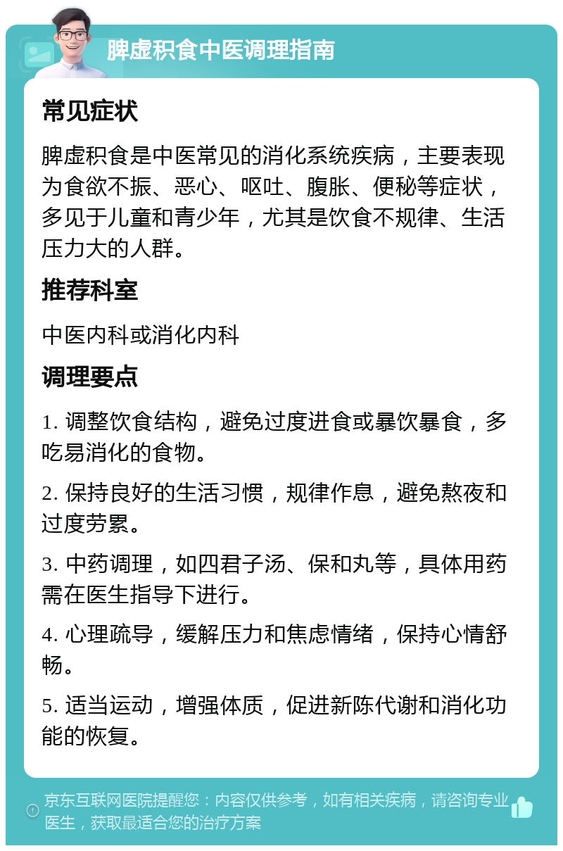 脾虚积食中医调理指南 常见症状 脾虚积食是中医常见的消化系统疾病，主要表现为食欲不振、恶心、呕吐、腹胀、便秘等症状，多见于儿童和青少年，尤其是饮食不规律、生活压力大的人群。 推荐科室 中医内科或消化内科 调理要点 1. 调整饮食结构，避免过度进食或暴饮暴食，多吃易消化的食物。 2. 保持良好的生活习惯，规律作息，避免熬夜和过度劳累。 3. 中药调理，如四君子汤、保和丸等，具体用药需在医生指导下进行。 4. 心理疏导，缓解压力和焦虑情绪，保持心情舒畅。 5. 适当运动，增强体质，促进新陈代谢和消化功能的恢复。