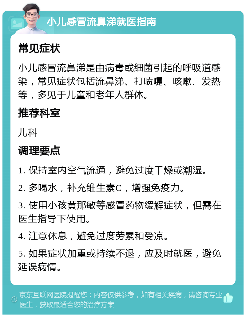 小儿感冒流鼻涕就医指南 常见症状 小儿感冒流鼻涕是由病毒或细菌引起的呼吸道感染，常见症状包括流鼻涕、打喷嚏、咳嗽、发热等，多见于儿童和老年人群体。 推荐科室 儿科 调理要点 1. 保持室内空气流通，避免过度干燥或潮湿。 2. 多喝水，补充维生素C，增强免疫力。 3. 使用小孩黄那敏等感冒药物缓解症状，但需在医生指导下使用。 4. 注意休息，避免过度劳累和受凉。 5. 如果症状加重或持续不退，应及时就医，避免延误病情。