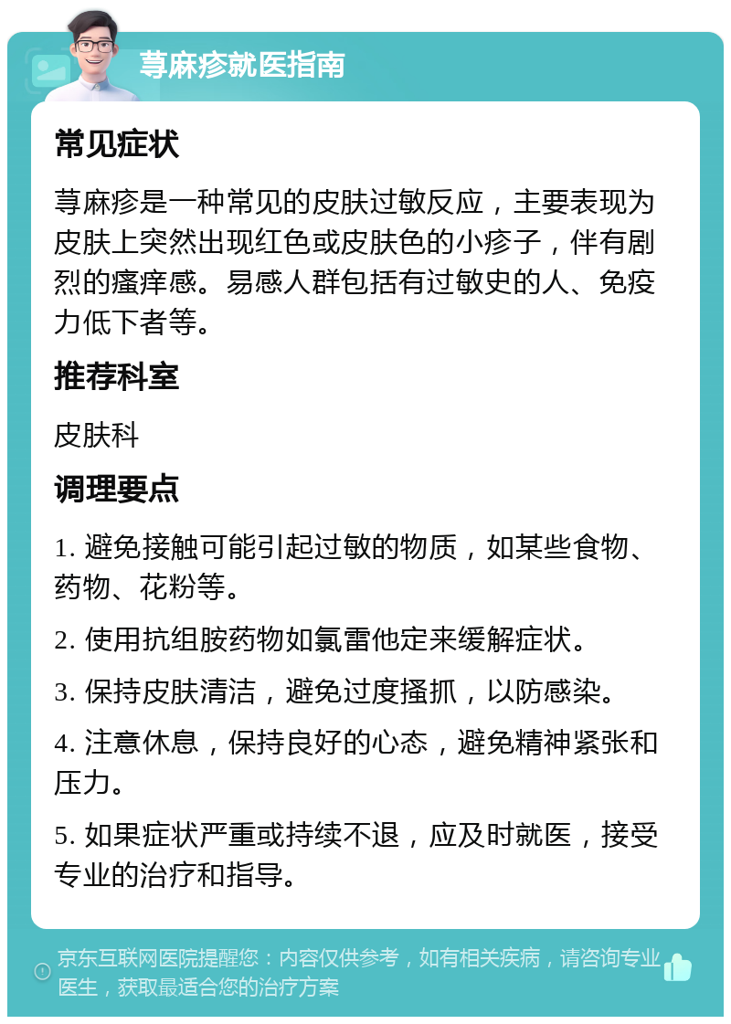 荨麻疹就医指南 常见症状 荨麻疹是一种常见的皮肤过敏反应，主要表现为皮肤上突然出现红色或皮肤色的小疹子，伴有剧烈的瘙痒感。易感人群包括有过敏史的人、免疫力低下者等。 推荐科室 皮肤科 调理要点 1. 避免接触可能引起过敏的物质，如某些食物、药物、花粉等。 2. 使用抗组胺药物如氯雷他定来缓解症状。 3. 保持皮肤清洁，避免过度搔抓，以防感染。 4. 注意休息，保持良好的心态，避免精神紧张和压力。 5. 如果症状严重或持续不退，应及时就医，接受专业的治疗和指导。