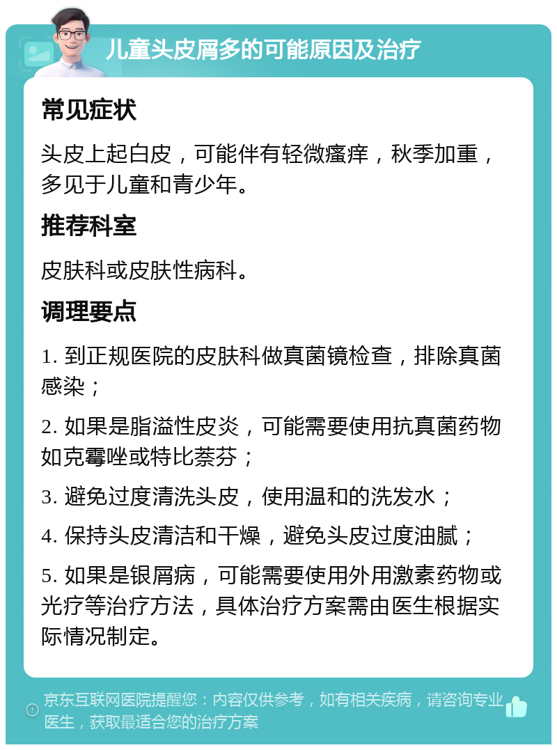 儿童头皮屑多的可能原因及治疗 常见症状 头皮上起白皮，可能伴有轻微瘙痒，秋季加重，多见于儿童和青少年。 推荐科室 皮肤科或皮肤性病科。 调理要点 1. 到正规医院的皮肤科做真菌镜检查，排除真菌感染； 2. 如果是脂溢性皮炎，可能需要使用抗真菌药物如克霉唑或特比萘芬； 3. 避免过度清洗头皮，使用温和的洗发水； 4. 保持头皮清洁和干燥，避免头皮过度油腻； 5. 如果是银屑病，可能需要使用外用激素药物或光疗等治疗方法，具体治疗方案需由医生根据实际情况制定。