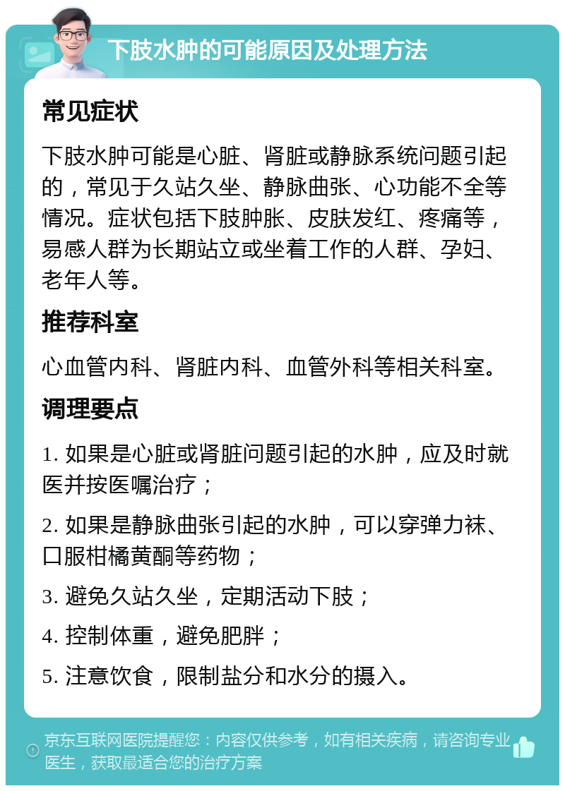 下肢水肿的可能原因及处理方法 常见症状 下肢水肿可能是心脏、肾脏或静脉系统问题引起的，常见于久站久坐、静脉曲张、心功能不全等情况。症状包括下肢肿胀、皮肤发红、疼痛等，易感人群为长期站立或坐着工作的人群、孕妇、老年人等。 推荐科室 心血管内科、肾脏内科、血管外科等相关科室。 调理要点 1. 如果是心脏或肾脏问题引起的水肿，应及时就医并按医嘱治疗； 2. 如果是静脉曲张引起的水肿，可以穿弹力袜、口服柑橘黄酮等药物； 3. 避免久站久坐，定期活动下肢； 4. 控制体重，避免肥胖； 5. 注意饮食，限制盐分和水分的摄入。