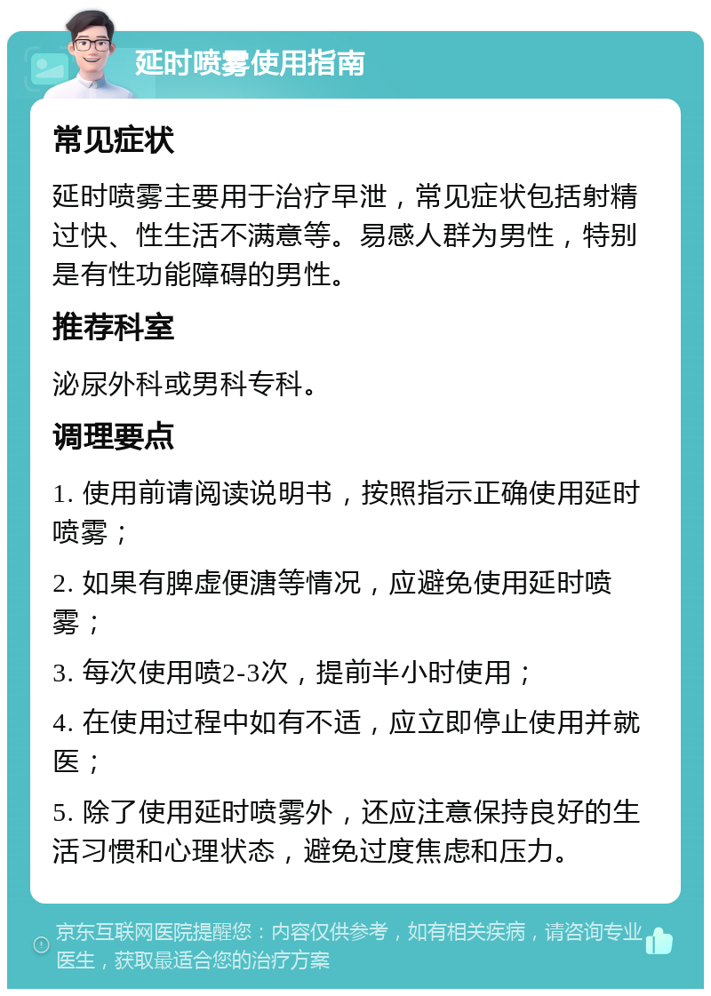 延时喷雾使用指南 常见症状 延时喷雾主要用于治疗早泄，常见症状包括射精过快、性生活不满意等。易感人群为男性，特别是有性功能障碍的男性。 推荐科室 泌尿外科或男科专科。 调理要点 1. 使用前请阅读说明书，按照指示正确使用延时喷雾； 2. 如果有脾虚便溏等情况，应避免使用延时喷雾； 3. 每次使用喷2-3次，提前半小时使用； 4. 在使用过程中如有不适，应立即停止使用并就医； 5. 除了使用延时喷雾外，还应注意保持良好的生活习惯和心理状态，避免过度焦虑和压力。